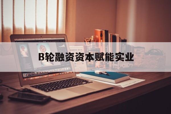 重庆市B轮融资资本赋能实业(b轮融资公司值得工作吗)
