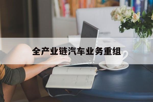重庆市全产业链汽车业务重组(全产业链汽车业务重组的意义)
