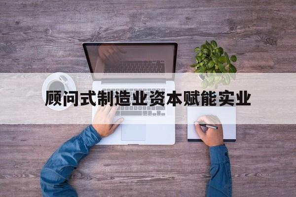重庆市关于顾问式制造业资本赋能实业的信息